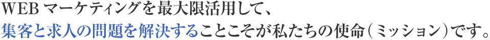 WEBマーケティングを最大限活用して、集客と求人の問題を解決することこそが私たちの使命（ミッション）です。
